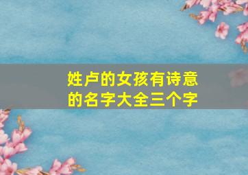 姓卢的女孩有诗意的名字大全三个字,姓卢的女孩取什么名字好听