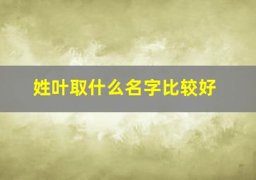 姓叶取什么名字比较好,姓叶取什么名字好听