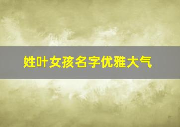 姓叶女孩名字优雅大气,叶姓女孩取名100分