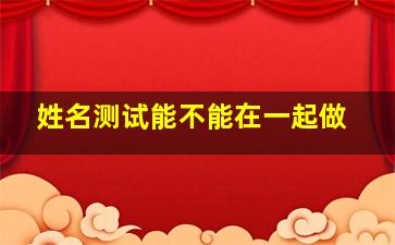 姓名测试能不能在一起做,姓名测试会不会在一起