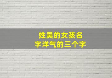 姓吴的女孩名字洋气的三个字,吴姓最霸气的三字名字 女孩