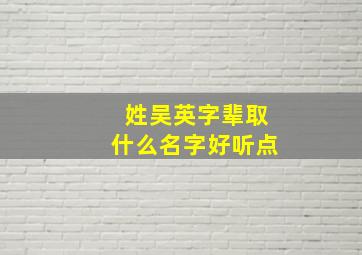 姓吴英字辈取什么名字好听点,姓吴英字辈取什么名字好听点女孩