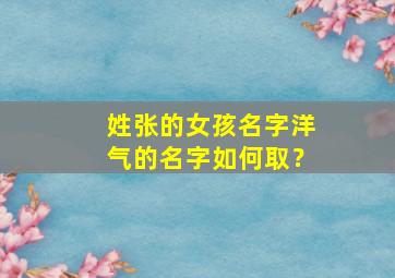 姓张的女孩名字洋气的名字如何取？,姓张的女孩的名字怎么取