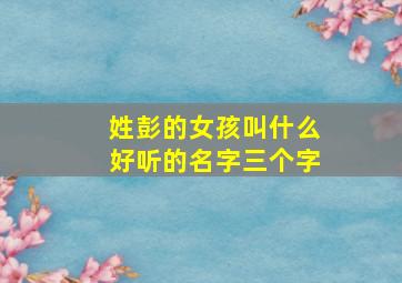 姓彭的女孩叫什么好听的名字三个字,姓彭的女孩子取什么名字好两个字