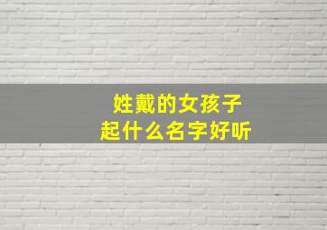 姓戴的女孩子起什么名字好听,姓戴的女孩取什么名字