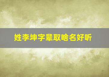 姓李坤字辈取啥名好听,姓李坤字辈取啥名好听男孩