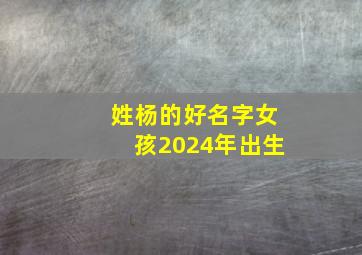 姓杨的好名字女孩2024年出生,2024年杨姓女宝宝名字