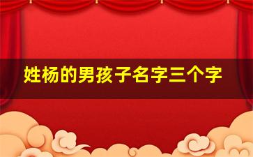 姓杨的男孩子名字三个字,姓杨的男孩名字洋气的三个字