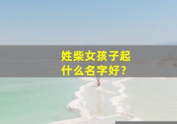 姓柴女孩子起什么名字好？,好听柴姓女孩名字