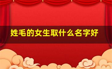 姓毛的女生取什么名字好,女生姓毛起什么名字好听