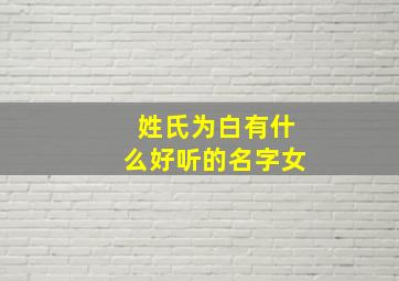 姓氏为白有什么好听的名字女,姓白的女生取什么名字好听