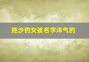 姓沙的女孩名字洋气的,姓沙女孩超霸气名字