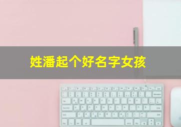 姓潘起个好名字女孩,2024潘姓取名字大全女孩