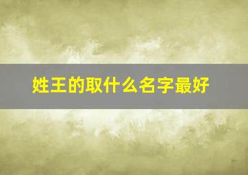 姓王的取什么名字最好,姓王取个什么名字比较好