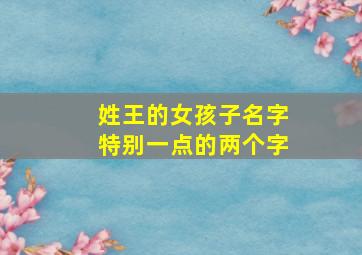 姓王的女孩子名字特别一点的两个字,姓王的女孩名字大全二个字