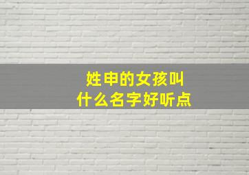 姓申的女孩叫什么名字好听点,申姓女孩名字大全2024