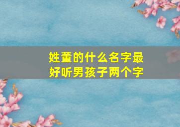 姓董的什么名字最好听男孩子两个字,姓董的男孩两个字的名字大全