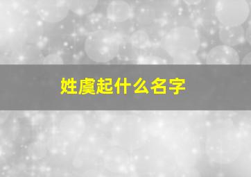 姓虞起什么名字,姓虞叫什么名字好听