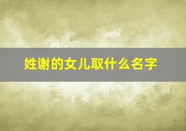 姓谢的女儿取什么名字,姓谢女宝宝取什么名字