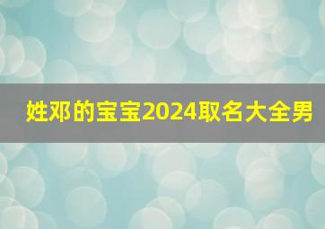 姓邓的宝宝2024取名大全男,2024年邓姓男宝宝取名