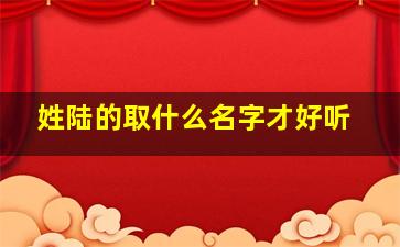 姓陆的取什么名字才好听,姓陆的取什么名字好男