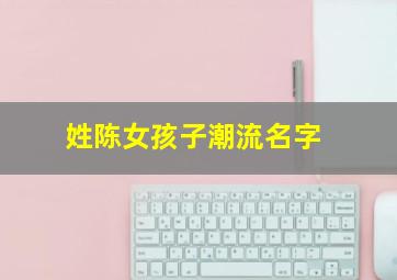 姓陈女孩子潮流名字,姓陈女孩响亮霸气名字