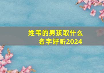 姓韦的男孩取什么名字好听2024,姓韦的男孩取什么名字好听单字