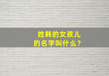 姓韩的女孩儿的名字叫什么？,姓韩的女孩名字 洋气 有创意