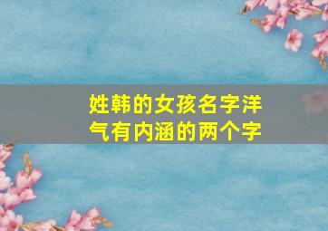 姓韩的女孩名字洋气有内涵的两个字,与韩姓搭配好听的女孩名字(2022姓韩的名字大全)