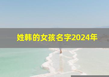 姓韩的女孩名字2024年,韩姓女孩名字大全2019