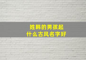 姓韩的男孩起什么古风名字好,姓韩的男生名字古风