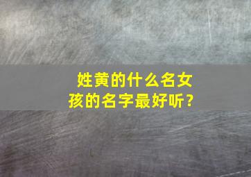 姓黄的什么名女孩的名字最好听？,姓黄的取什么名字好女生