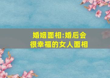 婚姻面相:婚后会很幸福的女人面相,婚姻好的人的面相