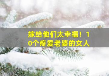 嫁给他们太幸福！10个疼爱老婆的女人,关于疼爱老婆的说说