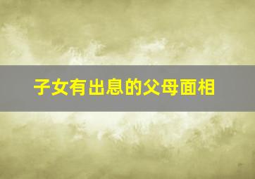 子女有出息的父母面相,子女有出息是人生最大的成功