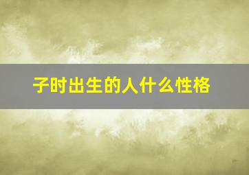 子时出生的人什么性格,子时出生的人特别吗