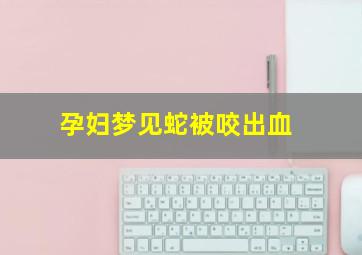 孕妇梦见蛇被咬出血,孕妇梦见蛇咬自己出血了