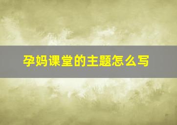 孕妈课堂的主题怎么写,孕期课堂主题