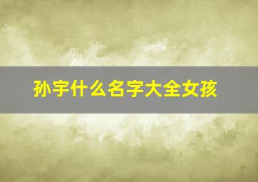 孙宇什么名字大全女孩,孙姓牛年孩子起名雅而不俗名字推荐