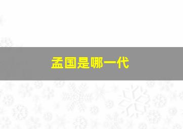 孟国是哪一代,孟国武是什么地方人