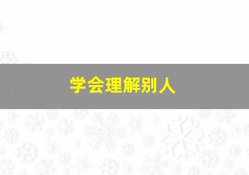 学会理解别人,学会理解别人的不容易