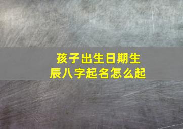 孩子出生日期生辰八字起名怎么起,孩子出生生辰八字查询