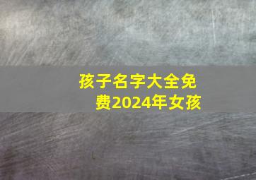 孩子名字大全免费2024年女孩,女孩名字2024年