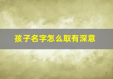 孩子名字怎么取有深意,如何给女孩起好听有深意的名字