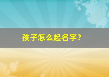 孩子怎么起名字？,孩子怎么起名