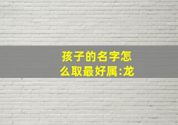 孩子的名字怎么取最好属:龙,属龙宝宝取名字大全男孩