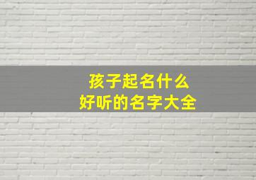 孩子起名什么好听的名字大全,孩子起什么名字好听呢