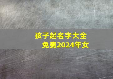 孩子起名字大全免费2024年女,女孩起名字大全2014