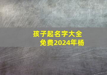 孩子起名字大全免费2024年杨,小孩起名字大全免费2024年男孩杨