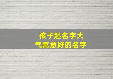 孩子起名字大气寓意好的名字,简单大气的男孩名字